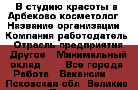 В студию красоты в Арбеково косметолог › Название организации ­ Компания-работодатель › Отрасль предприятия ­ Другое › Минимальный оклад ­ 1 - Все города Работа » Вакансии   . Псковская обл.,Великие Луки г.